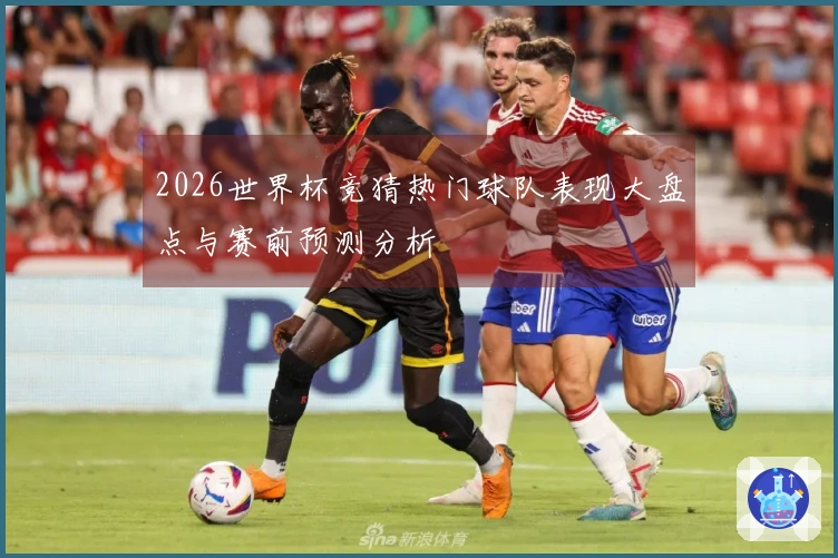 2026世界杯竞猜热门球队表现大盘点与赛前预测分析