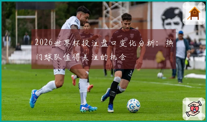 2026世界杯投注盘口变化分析：热门球队值得关注的机会