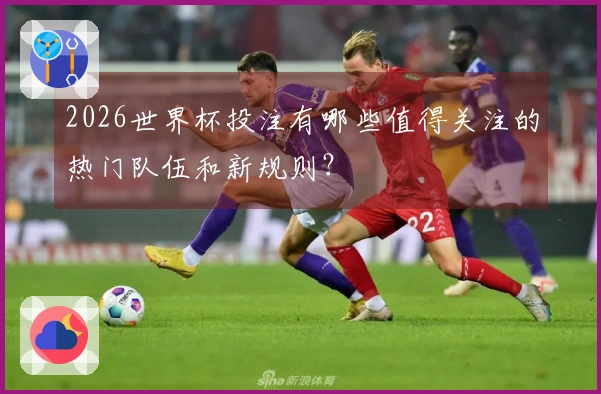 2026世界杯投注有哪些值得关注的热门队伍和新规则？