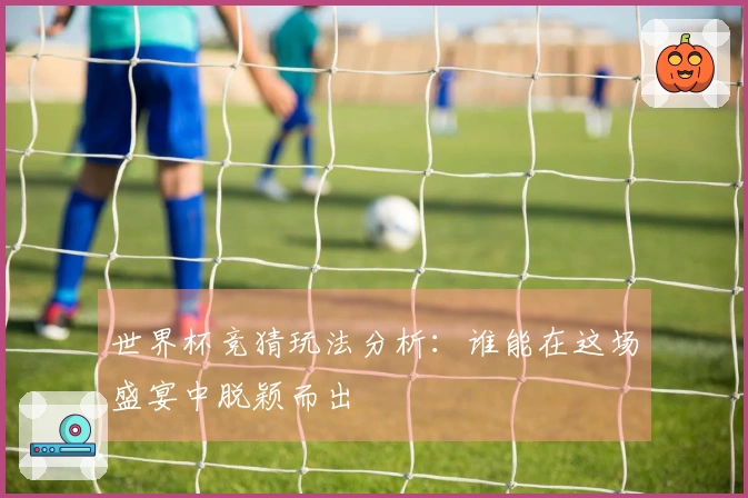 世界杯竞猜玩法分析：谁能在这场盛宴中脱颖而出
