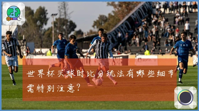 世界杯买球时比分玩法有哪些细节需特别注意？